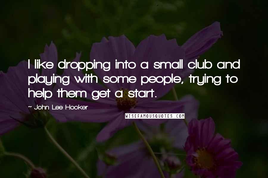 John Lee Hooker Quotes: I like dropping into a small club and playing with some people, trying to help them get a start.