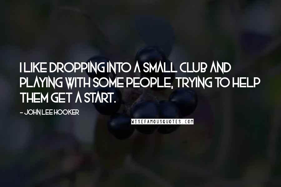 John Lee Hooker Quotes: I like dropping into a small club and playing with some people, trying to help them get a start.