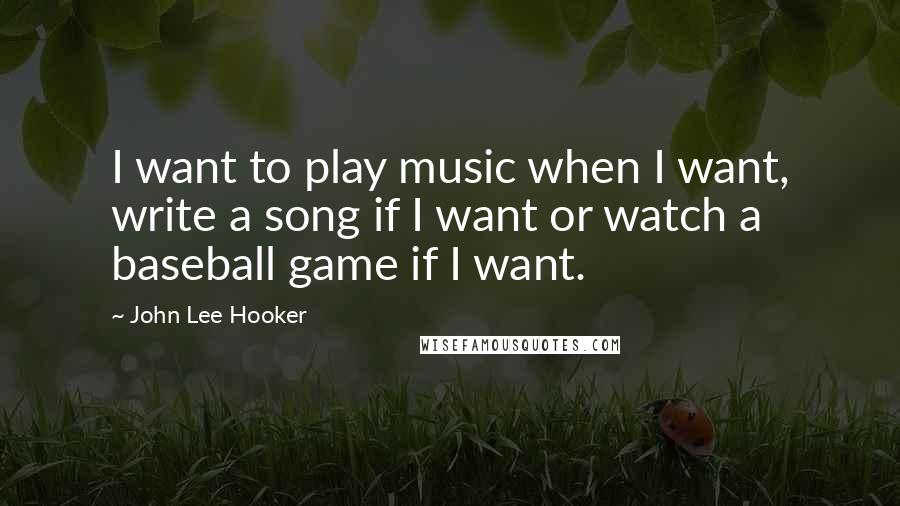John Lee Hooker Quotes: I want to play music when I want, write a song if I want or watch a baseball game if I want.