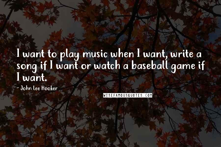 John Lee Hooker Quotes: I want to play music when I want, write a song if I want or watch a baseball game if I want.