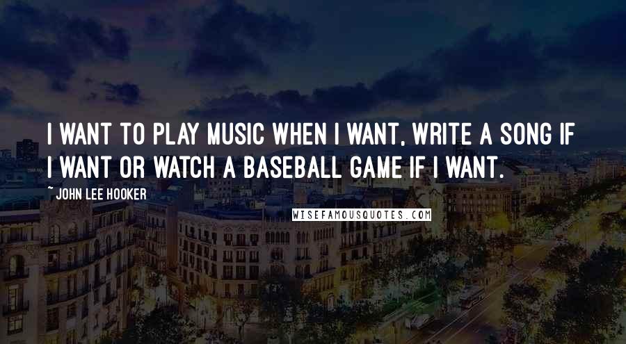 John Lee Hooker Quotes: I want to play music when I want, write a song if I want or watch a baseball game if I want.