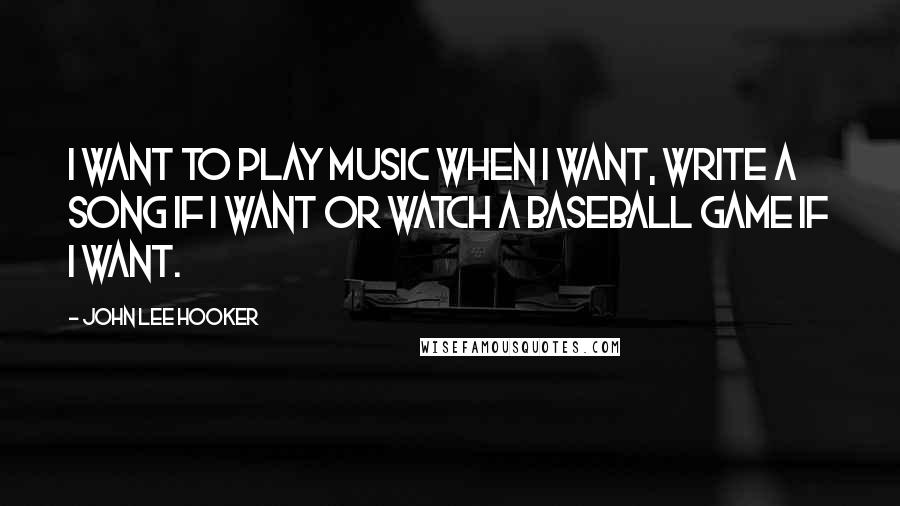 John Lee Hooker Quotes: I want to play music when I want, write a song if I want or watch a baseball game if I want.