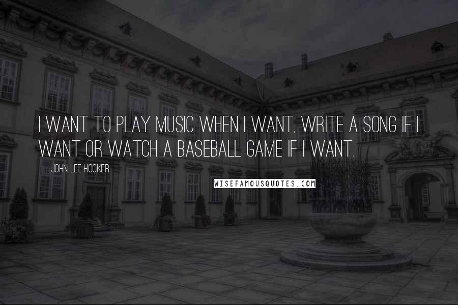 John Lee Hooker Quotes: I want to play music when I want, write a song if I want or watch a baseball game if I want.