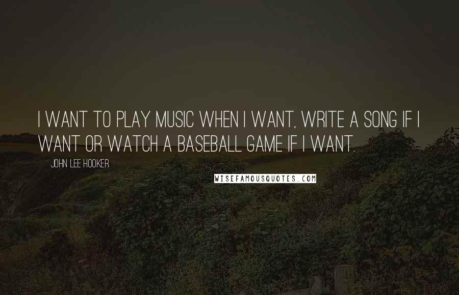 John Lee Hooker Quotes: I want to play music when I want, write a song if I want or watch a baseball game if I want.