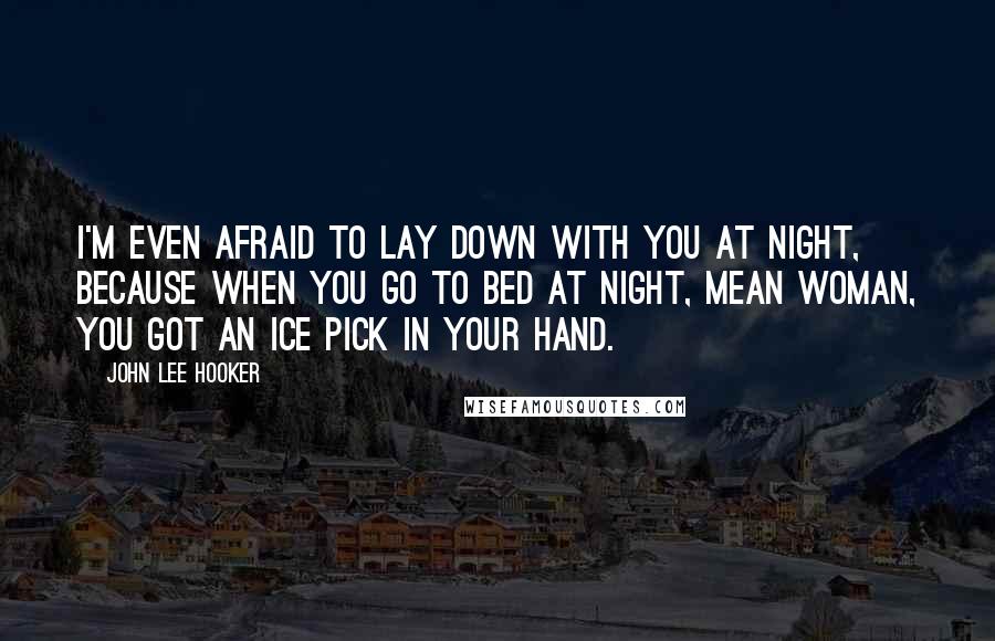 John Lee Hooker Quotes: I'm even afraid to lay down with you at night, because when you go to bed at night, mean woman, you got an ice pick in your hand.