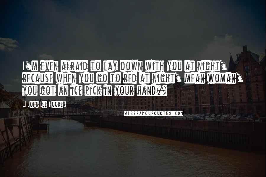 John Lee Hooker Quotes: I'm even afraid to lay down with you at night, because when you go to bed at night, mean woman, you got an ice pick in your hand.