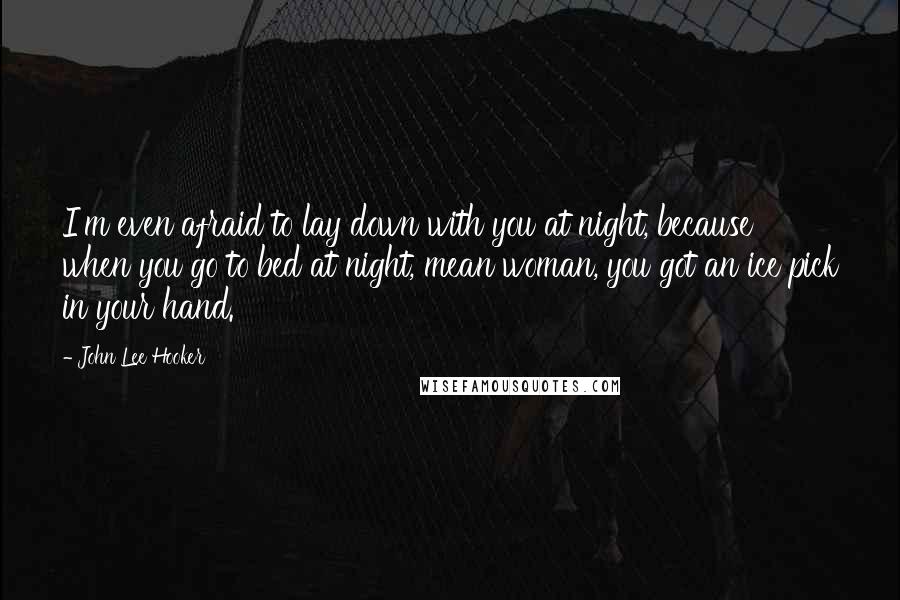 John Lee Hooker Quotes: I'm even afraid to lay down with you at night, because when you go to bed at night, mean woman, you got an ice pick in your hand.