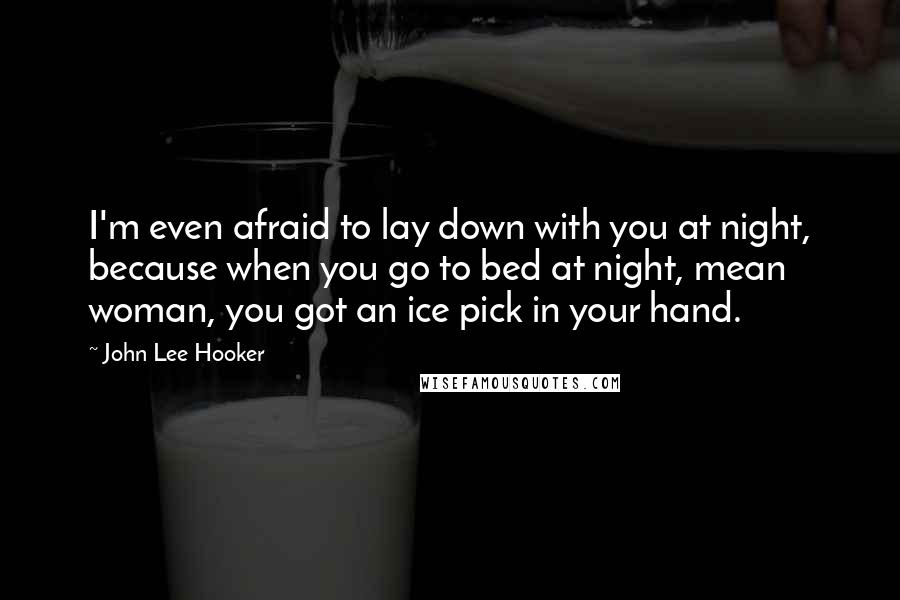 John Lee Hooker Quotes: I'm even afraid to lay down with you at night, because when you go to bed at night, mean woman, you got an ice pick in your hand.