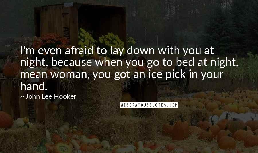 John Lee Hooker Quotes: I'm even afraid to lay down with you at night, because when you go to bed at night, mean woman, you got an ice pick in your hand.