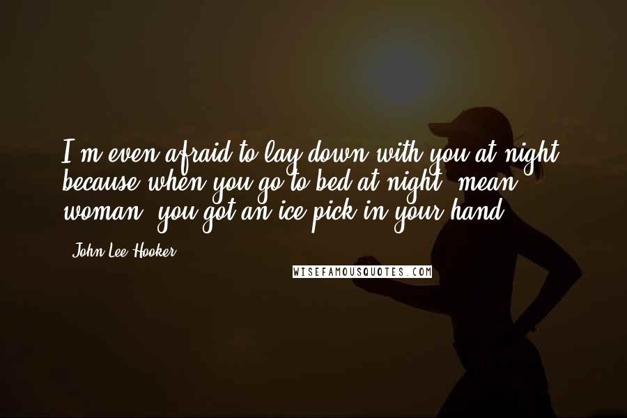 John Lee Hooker Quotes: I'm even afraid to lay down with you at night, because when you go to bed at night, mean woman, you got an ice pick in your hand.