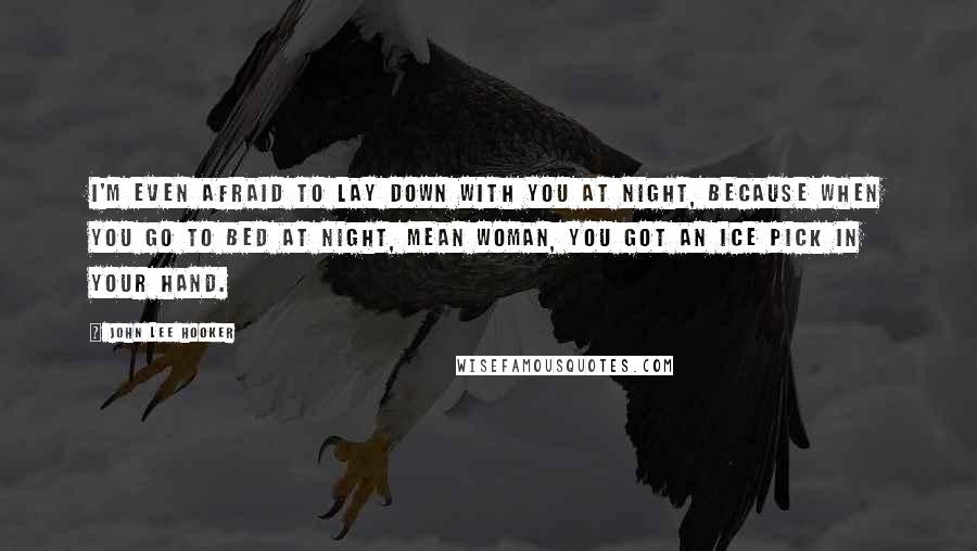 John Lee Hooker Quotes: I'm even afraid to lay down with you at night, because when you go to bed at night, mean woman, you got an ice pick in your hand.