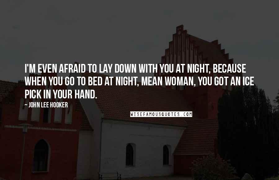 John Lee Hooker Quotes: I'm even afraid to lay down with you at night, because when you go to bed at night, mean woman, you got an ice pick in your hand.