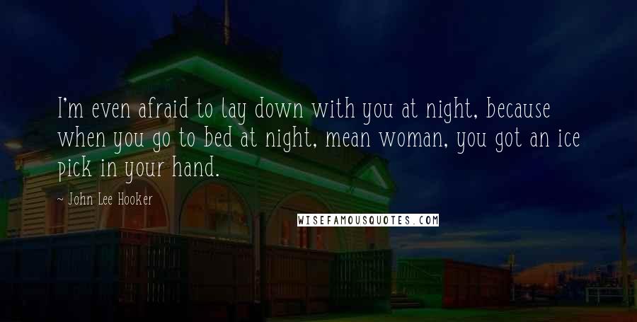 John Lee Hooker Quotes: I'm even afraid to lay down with you at night, because when you go to bed at night, mean woman, you got an ice pick in your hand.