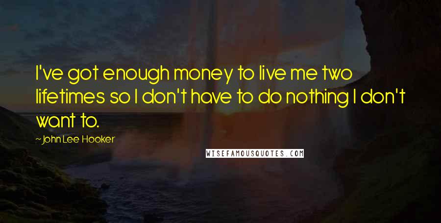 John Lee Hooker Quotes: I've got enough money to live me two lifetimes so I don't have to do nothing I don't want to.