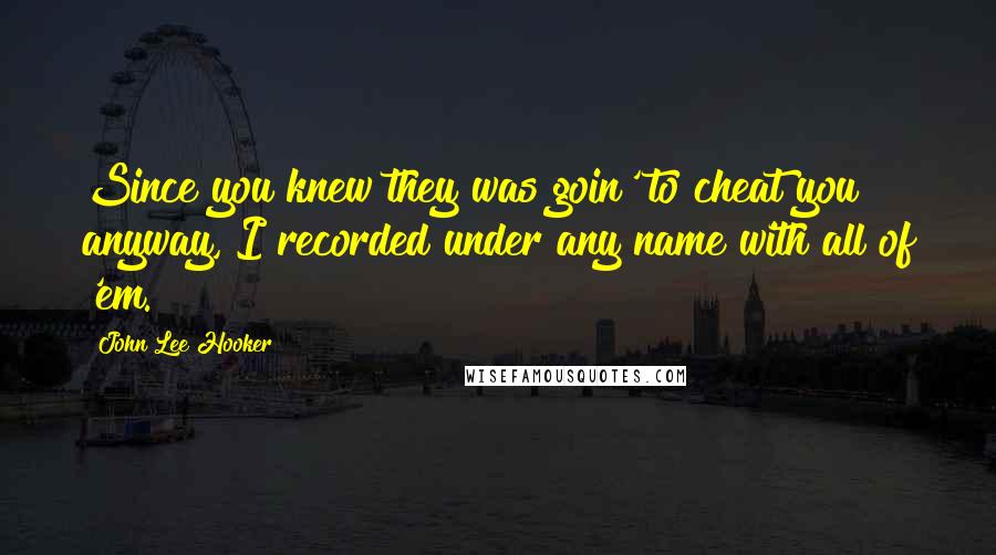 John Lee Hooker Quotes: Since you knew they was goin' to cheat you anyway, I recorded under any name with all of 'em.