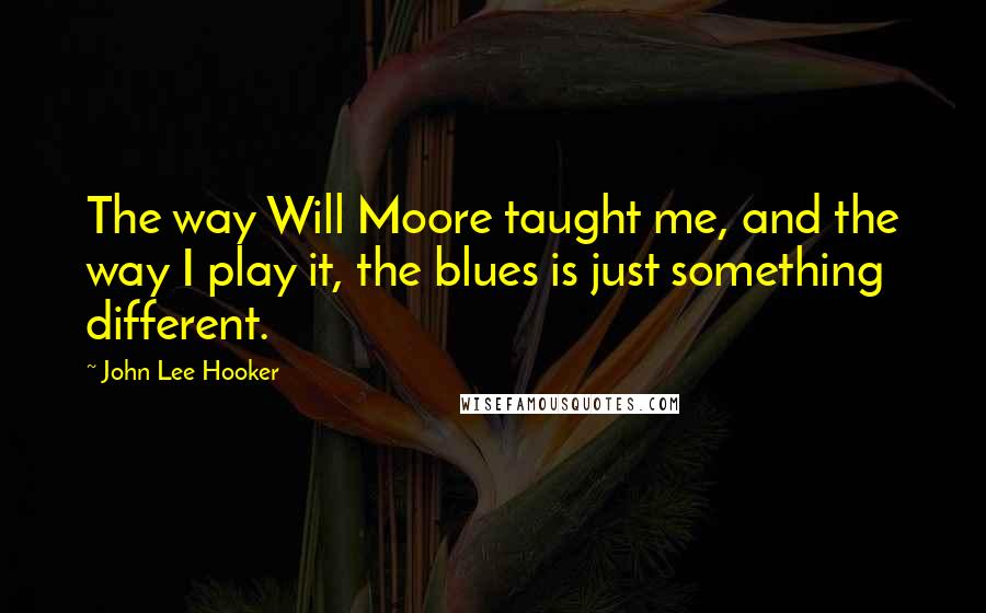 John Lee Hooker Quotes: The way Will Moore taught me, and the way I play it, the blues is just something different.