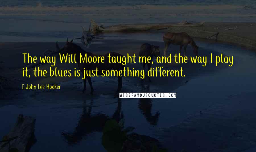 John Lee Hooker Quotes: The way Will Moore taught me, and the way I play it, the blues is just something different.