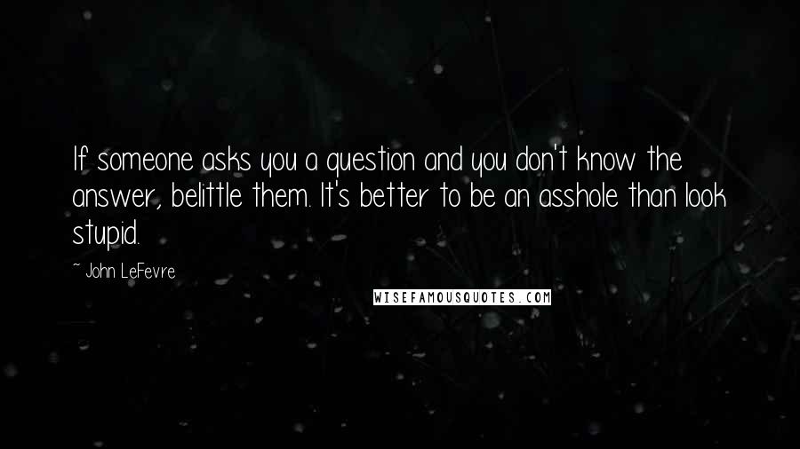 John LeFevre Quotes: If someone asks you a question and you don't know the answer, belittle them. It's better to be an asshole than look stupid.