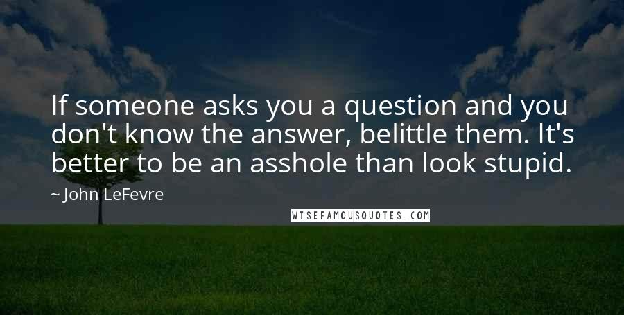 John LeFevre Quotes: If someone asks you a question and you don't know the answer, belittle them. It's better to be an asshole than look stupid.