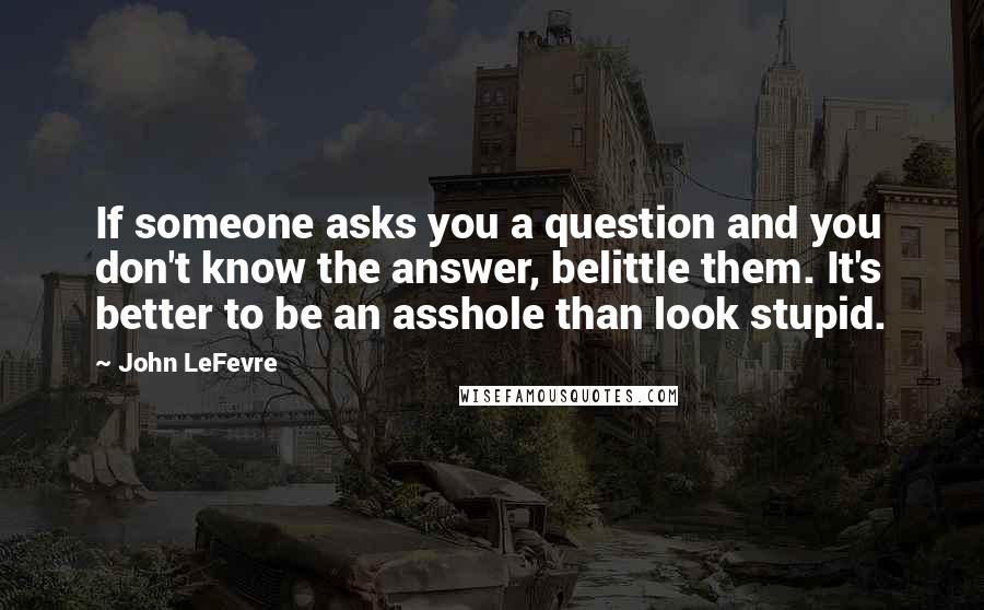John LeFevre Quotes: If someone asks you a question and you don't know the answer, belittle them. It's better to be an asshole than look stupid.