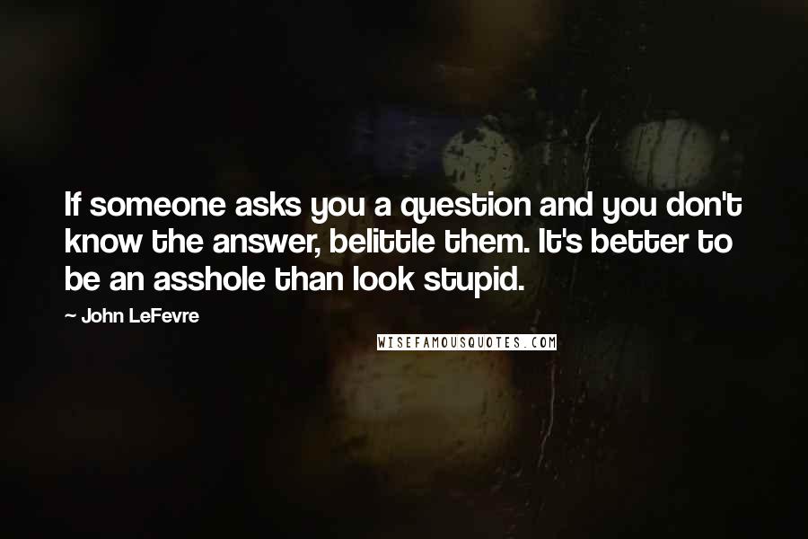 John LeFevre Quotes: If someone asks you a question and you don't know the answer, belittle them. It's better to be an asshole than look stupid.