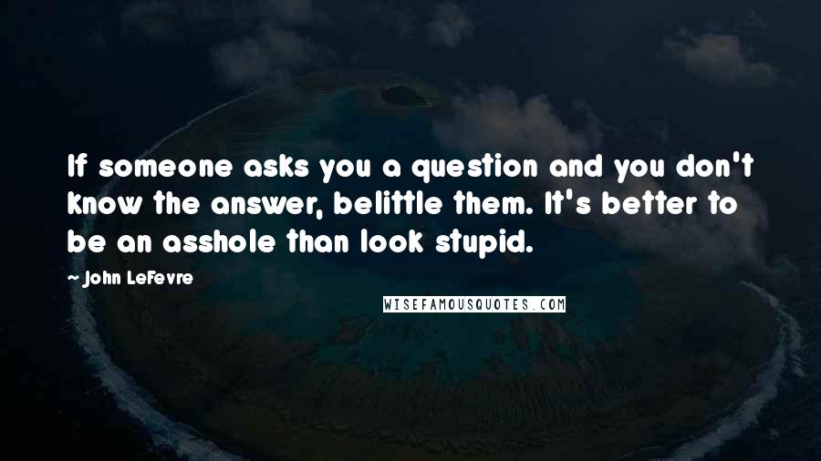 John LeFevre Quotes: If someone asks you a question and you don't know the answer, belittle them. It's better to be an asshole than look stupid.