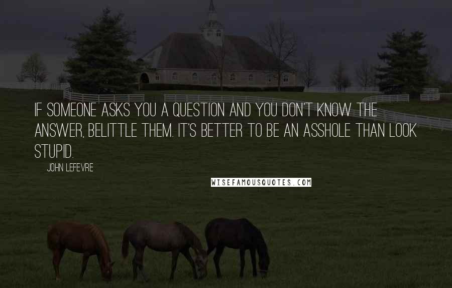 John LeFevre Quotes: If someone asks you a question and you don't know the answer, belittle them. It's better to be an asshole than look stupid.