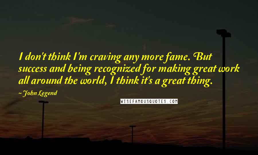 John Legend Quotes: I don't think I'm craving any more fame. But success and being recognized for making great work all around the world, I think it's a great thing.