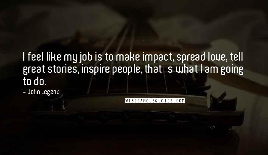 John Legend Quotes: I feel like my job is to make impact, spread love, tell great stories, inspire people, that's what I am going to do.