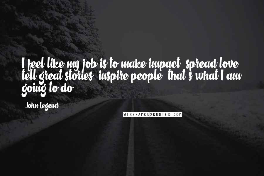 John Legend Quotes: I feel like my job is to make impact, spread love, tell great stories, inspire people, that's what I am going to do.