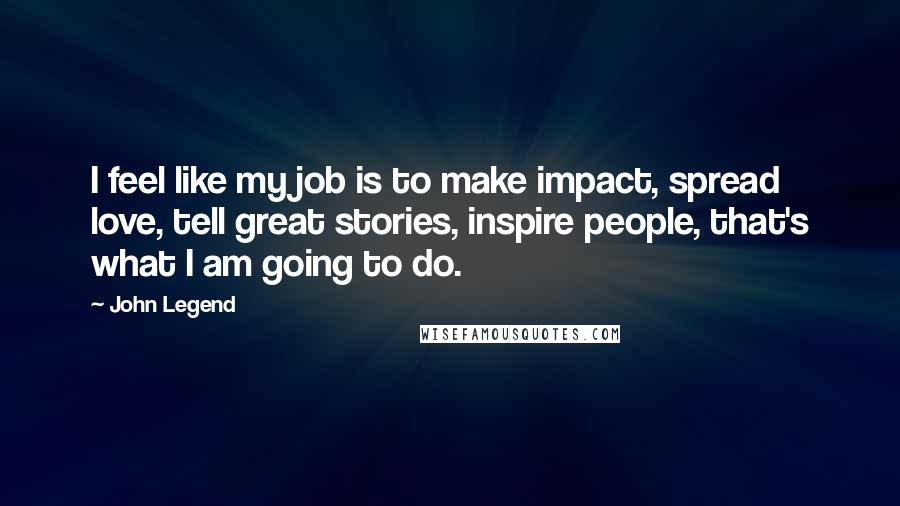 John Legend Quotes: I feel like my job is to make impact, spread love, tell great stories, inspire people, that's what I am going to do.