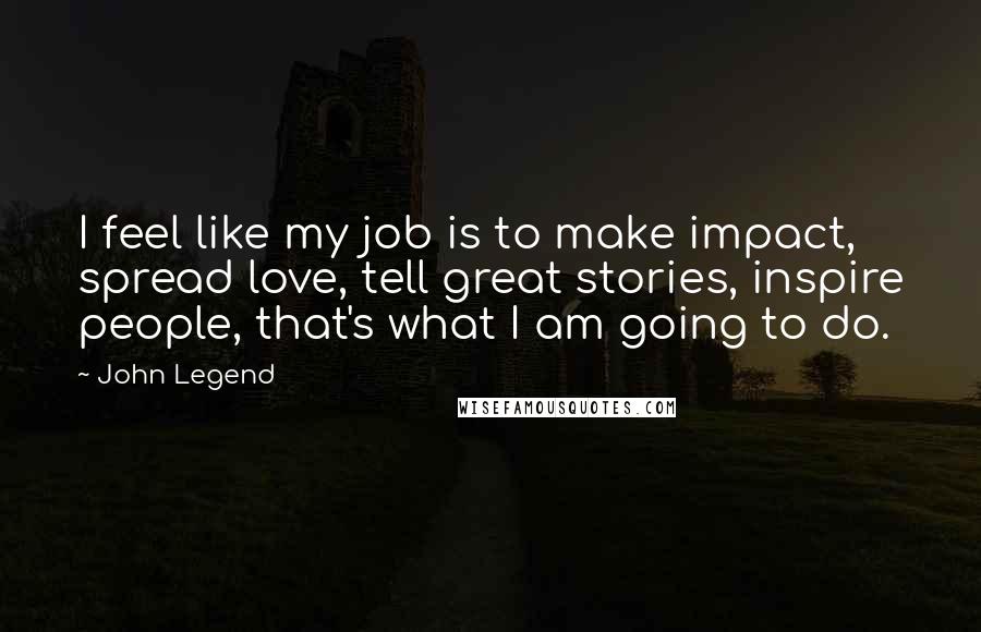 John Legend Quotes: I feel like my job is to make impact, spread love, tell great stories, inspire people, that's what I am going to do.