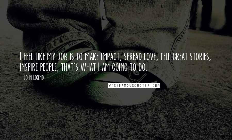 John Legend Quotes: I feel like my job is to make impact, spread love, tell great stories, inspire people, that's what I am going to do.