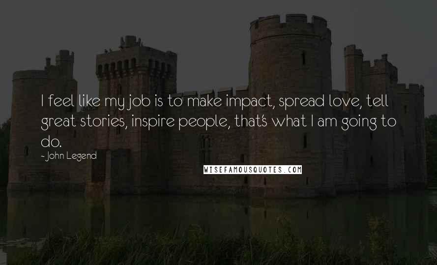 John Legend Quotes: I feel like my job is to make impact, spread love, tell great stories, inspire people, that's what I am going to do.