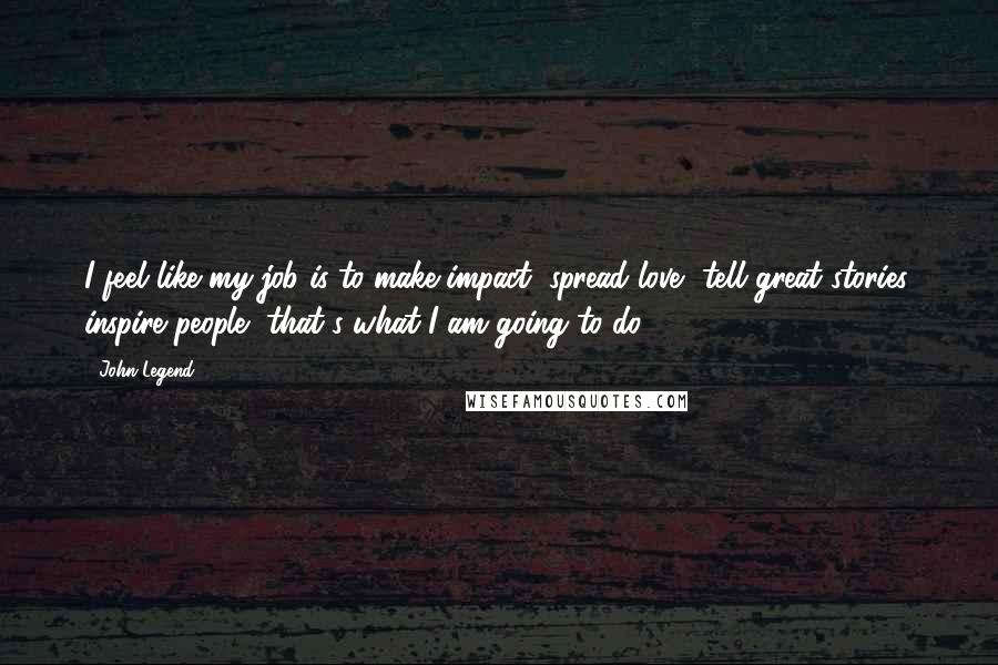 John Legend Quotes: I feel like my job is to make impact, spread love, tell great stories, inspire people, that's what I am going to do.