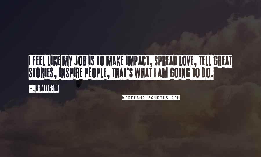 John Legend Quotes: I feel like my job is to make impact, spread love, tell great stories, inspire people, that's what I am going to do.
