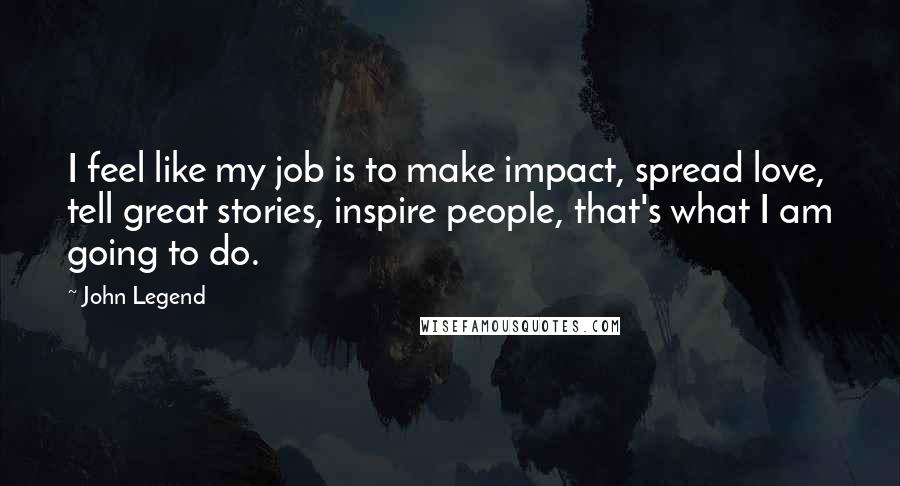 John Legend Quotes: I feel like my job is to make impact, spread love, tell great stories, inspire people, that's what I am going to do.