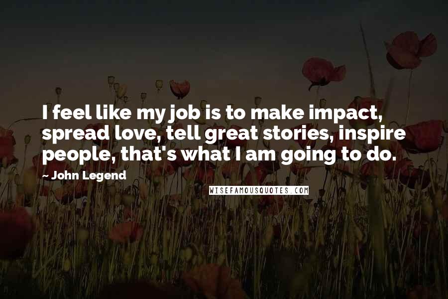 John Legend Quotes: I feel like my job is to make impact, spread love, tell great stories, inspire people, that's what I am going to do.