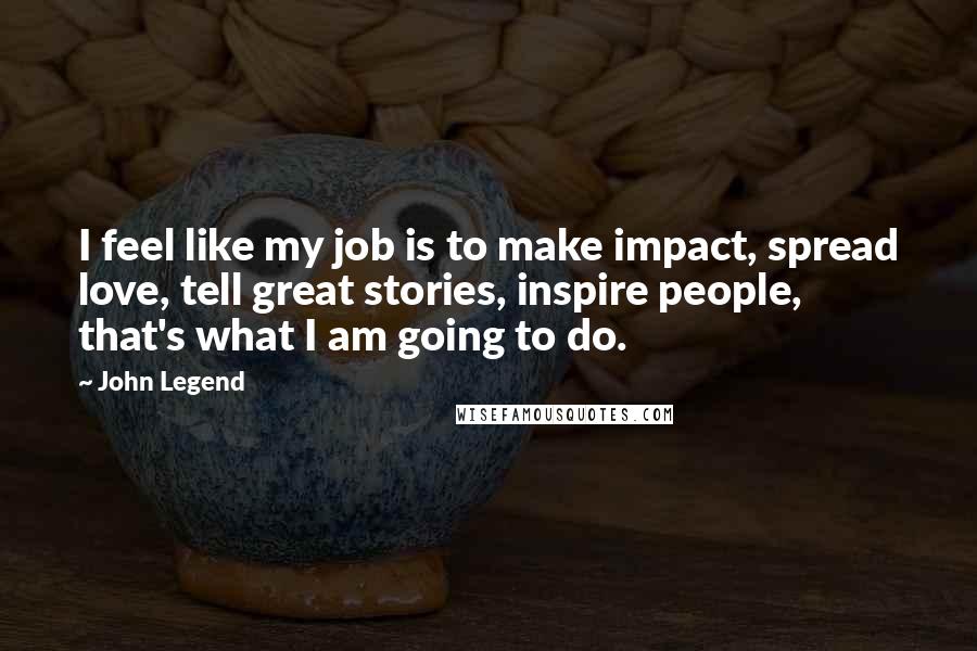 John Legend Quotes: I feel like my job is to make impact, spread love, tell great stories, inspire people, that's what I am going to do.