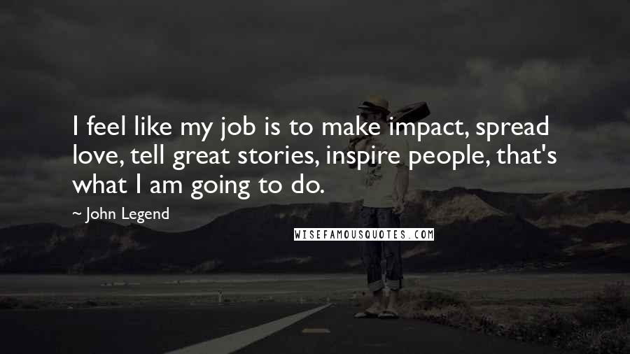 John Legend Quotes: I feel like my job is to make impact, spread love, tell great stories, inspire people, that's what I am going to do.