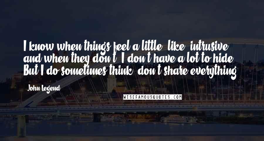 John Legend Quotes: I know when things feel a little, like, intrusive and when they don't. I don't have a lot to hide. But I do sometimes think, don't share everything.