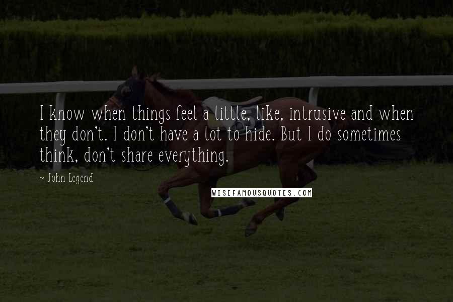 John Legend Quotes: I know when things feel a little, like, intrusive and when they don't. I don't have a lot to hide. But I do sometimes think, don't share everything.