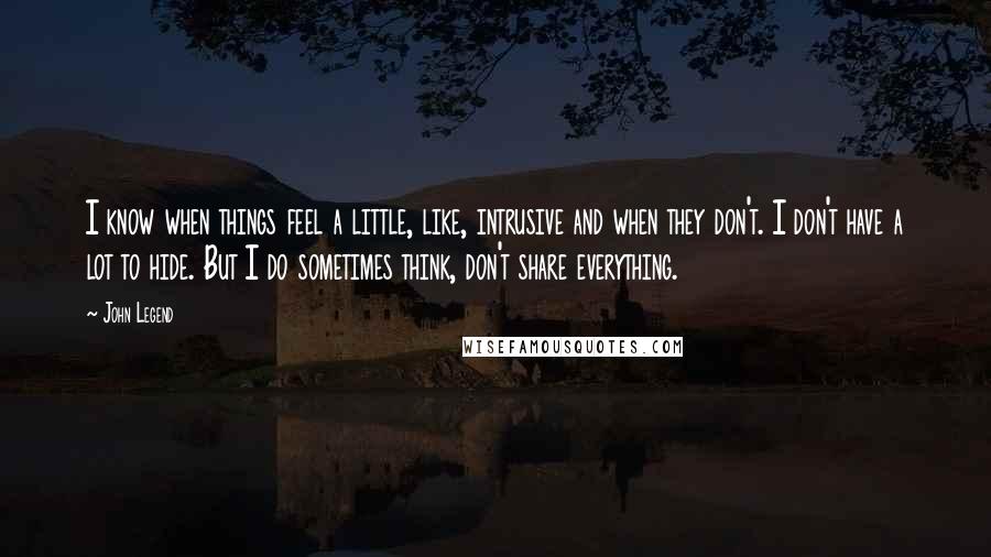 John Legend Quotes: I know when things feel a little, like, intrusive and when they don't. I don't have a lot to hide. But I do sometimes think, don't share everything.