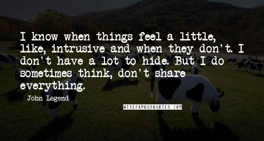 John Legend Quotes: I know when things feel a little, like, intrusive and when they don't. I don't have a lot to hide. But I do sometimes think, don't share everything.