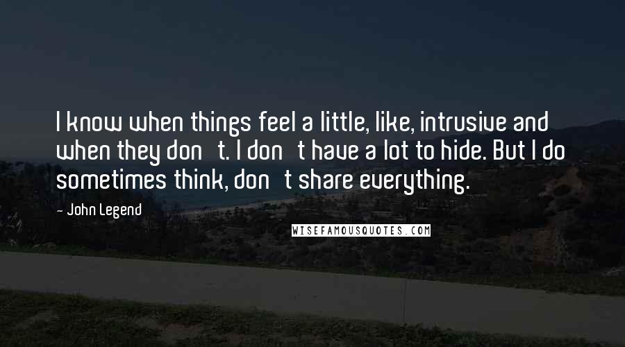 John Legend Quotes: I know when things feel a little, like, intrusive and when they don't. I don't have a lot to hide. But I do sometimes think, don't share everything.