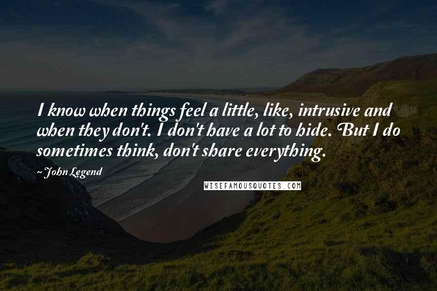 John Legend Quotes: I know when things feel a little, like, intrusive and when they don't. I don't have a lot to hide. But I do sometimes think, don't share everything.