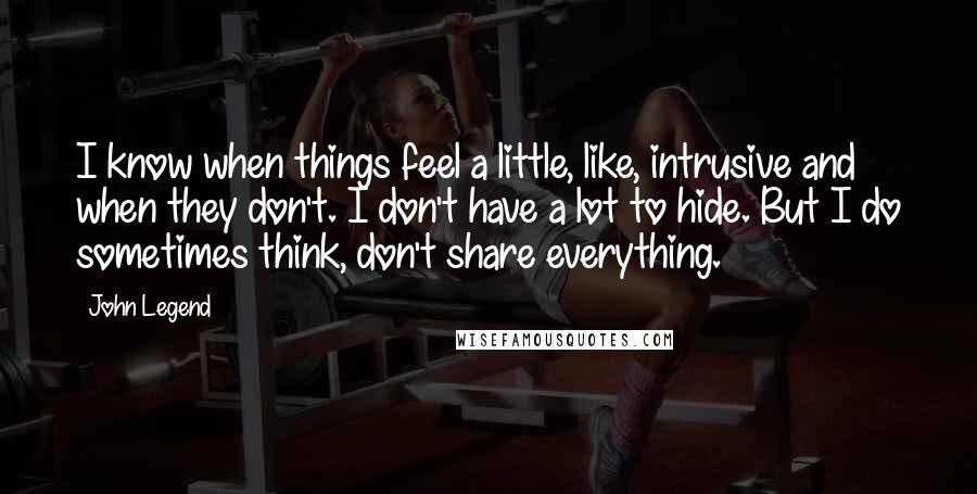 John Legend Quotes: I know when things feel a little, like, intrusive and when they don't. I don't have a lot to hide. But I do sometimes think, don't share everything.