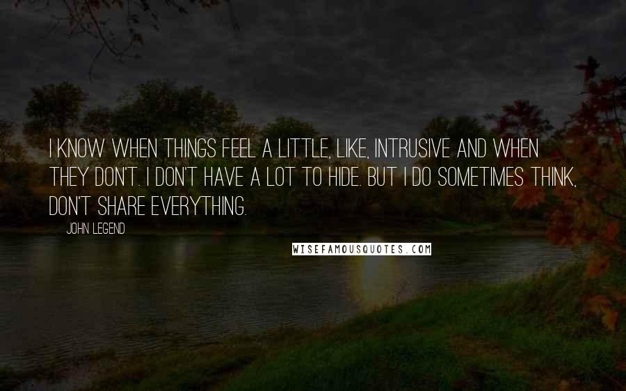 John Legend Quotes: I know when things feel a little, like, intrusive and when they don't. I don't have a lot to hide. But I do sometimes think, don't share everything.