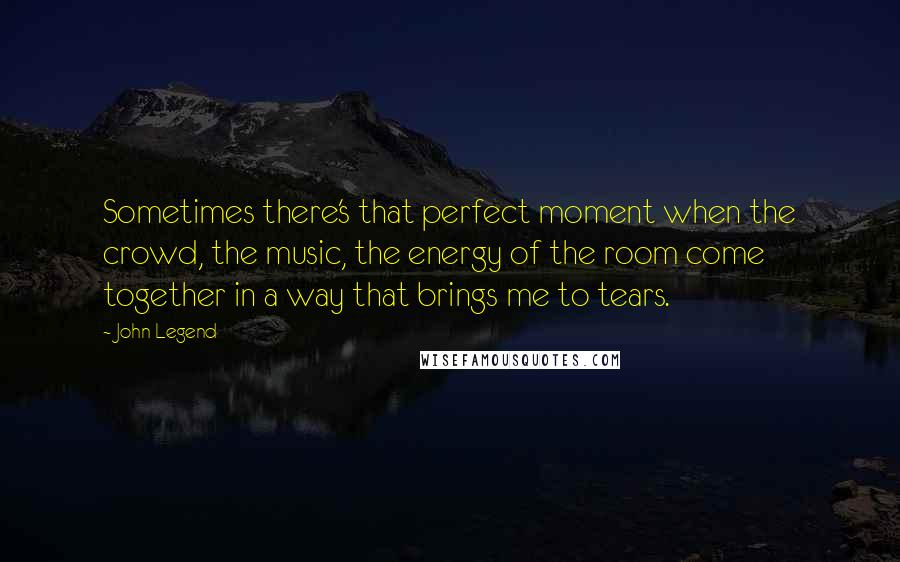 John Legend Quotes: Sometimes there's that perfect moment when the crowd, the music, the energy of the room come together in a way that brings me to tears.