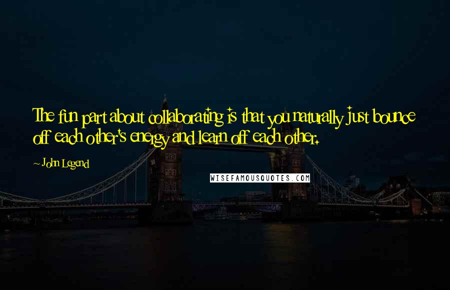 John Legend Quotes: The fun part about collaborating is that you naturally just bounce off each other's energy and learn off each other.